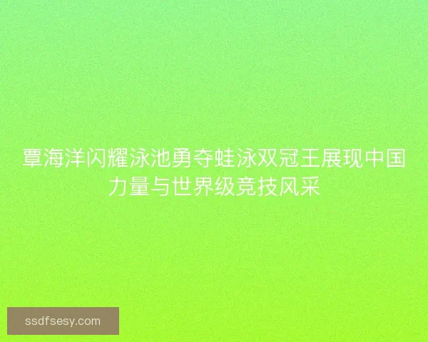覃海洋闪耀泳池勇夺蛙泳双冠王展现中国力量与世界级竞技风采