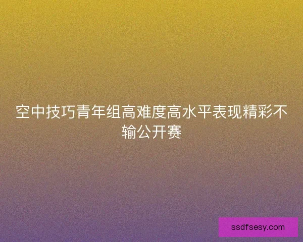 空中技巧青年组高难度高水平表现精彩不输公开赛